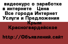 видеокурс о заработке в интернете › Цена ­ 970 - Все города Интернет » Услуги и Предложения   . Крым,Красногвардейское